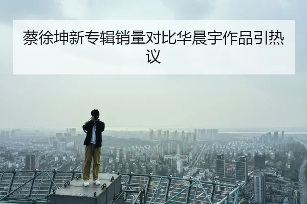 蔡徐坤新专辑销量对比华晨宇作品引热议